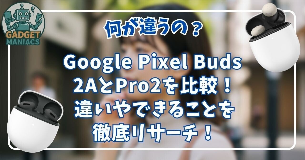Google Pixel Buds 2AとPro2を比較！違いやできることを徹底リサーチ
