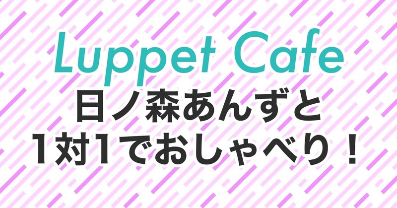 Luppet Cafeレポート→日ノ森あんずちゃん【10分間でこんなこと話しました】