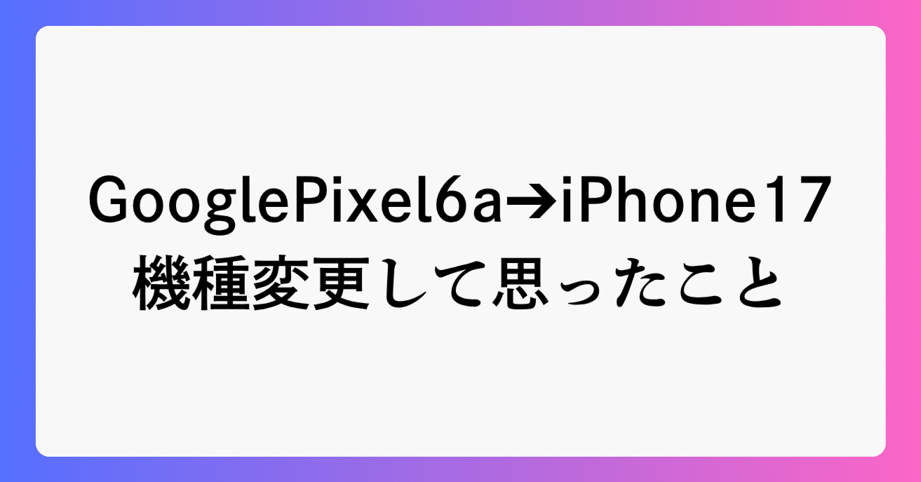 Google Pixel 6a ➔ iPhone17 に機種変更して思ったこと・遭遇したこと