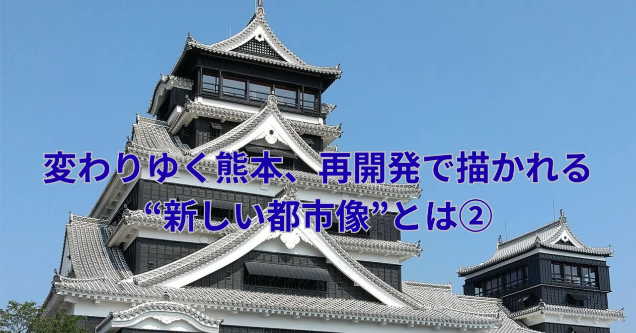 変わりゆく熊本、再開発で描かれる“新しい都市像”とは②｜くまチャイ