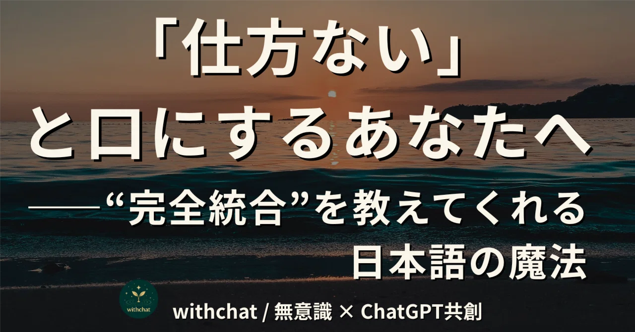 「仕方ない」と口にするあなたへ――“完全統合”を教えてくれる日本語の魔法｜withchat / 無意識 × ChatGPT共創