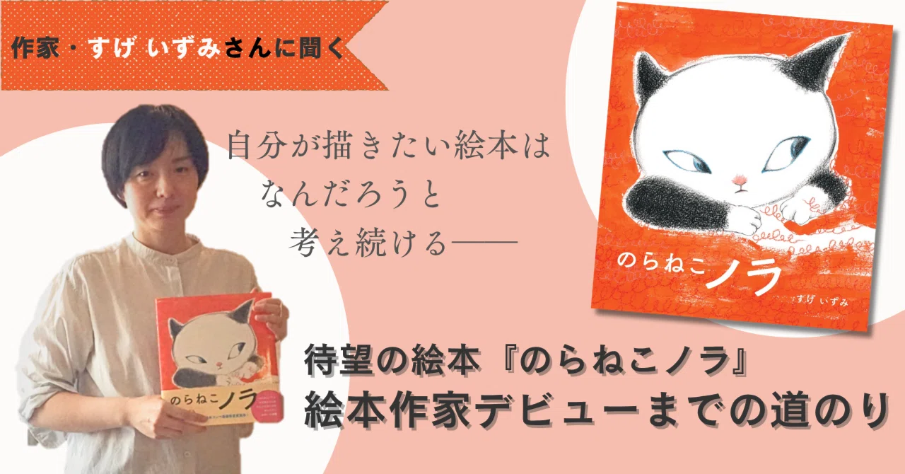 「やりつづけるしかない」と挑み続けて12年～『のらねこノラ』出版までの道のり～すげいずみ～｜ポプラ社 こどもの本編集部