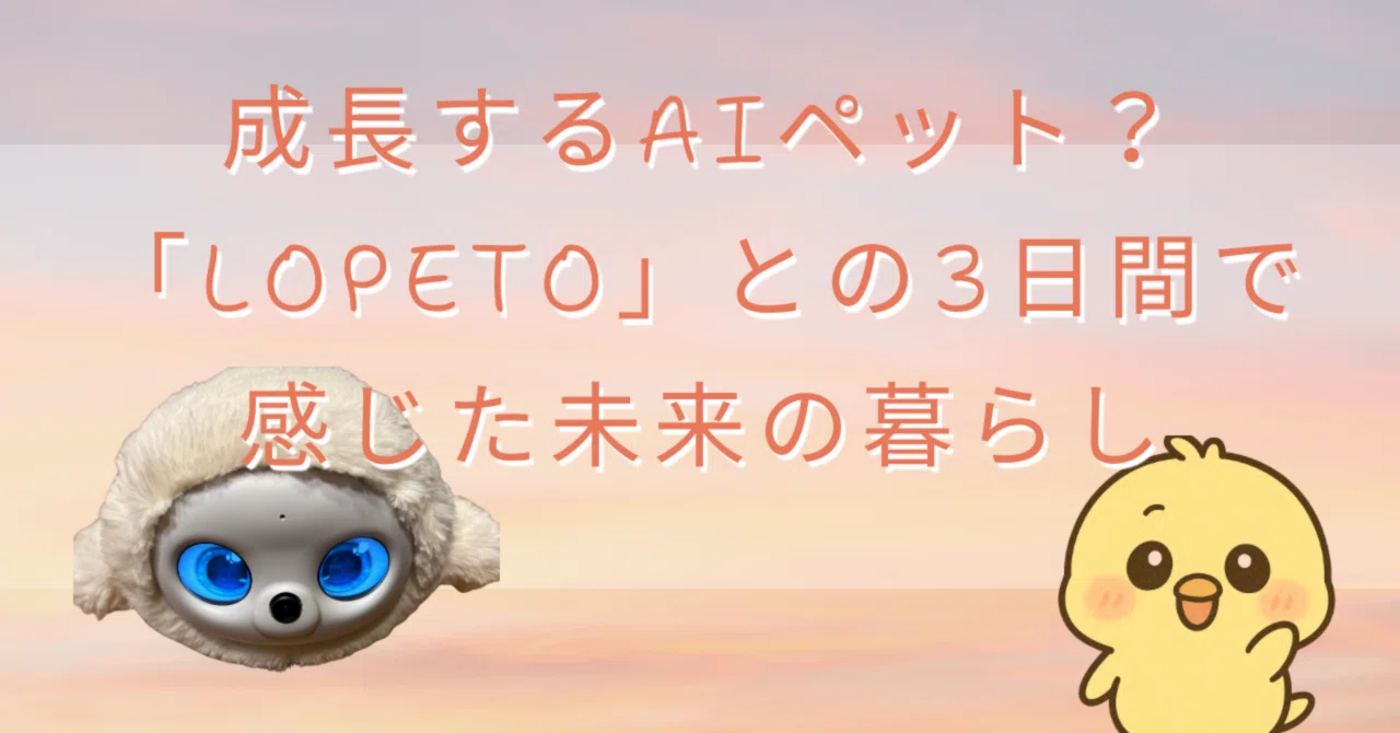 成長するAIペット？「lopeto」との3日間で感じた未来の暮らし｜ひよこ 