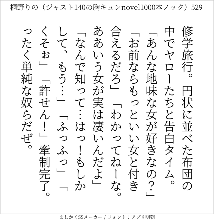 修学旅行。円状に並べた布団の中でヤローたちと告白タイム。「あんな地味な女が好きなの？」「お前ならもっといい女と付き合えるだろ」「わかってねーな。ああいう女が実は凄いんだよ｣「なんで知って…はっ！もしかして、もう…」「ふっふっ」「くそぉ」「許せん！」牽制完了。ったく単純な奴らだぜ。#140字SS #140字小説 #短編小説 #ショートショート #超ショートショート #恋愛 #胸キュンnovel1000本ノック #あの恋 #日記 #小説 #ジャスト140字 #twnovel #140字小説 