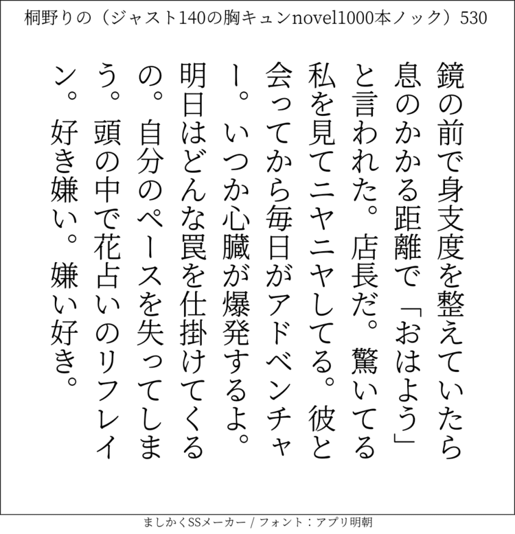 鏡の前で身支度を整えていたら息のかかる距離で「おはよう」と言われた。店長だ。驚いてる私を見てニヤニヤしてる。彼と会ってから毎日がアドベンチャー。いつか心臓が爆発するよ。明日はどんな罠を仕掛けてくるの。自分のペースを失ってしまう。頭の中で花占いのリフレイン。好き嫌い。嫌い好き。#140字SS #140字小説 #短編小説 #ショートショート #超ショートショート #恋愛 #胸キュンnovel1000本ノック #あの恋 #日記 #小説 #ジャスト140字 #twnovel #140字小説 