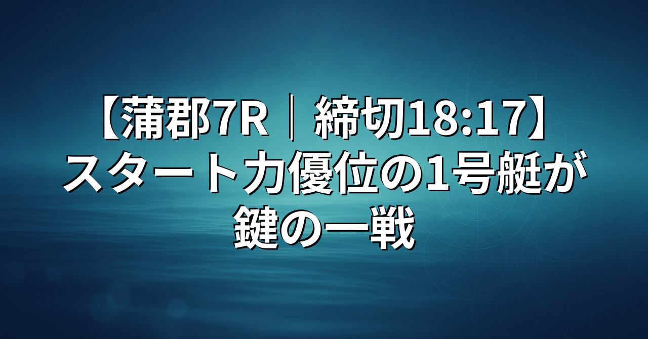 🎯競艇予想🎯【蒲郡7R｜締切18:17】スタート力優位の1号艇が鍵の一戦