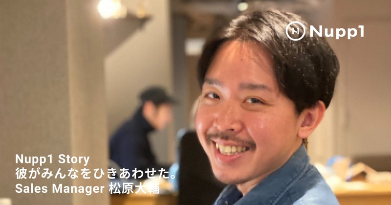 【インタビュー】Nupp1メンバーを引き合わせた、Sales Manager松原大輔は、隠れ創業者ともいうべき存在！彼がオープンしたあるひとつのお店から、全ては始まります。