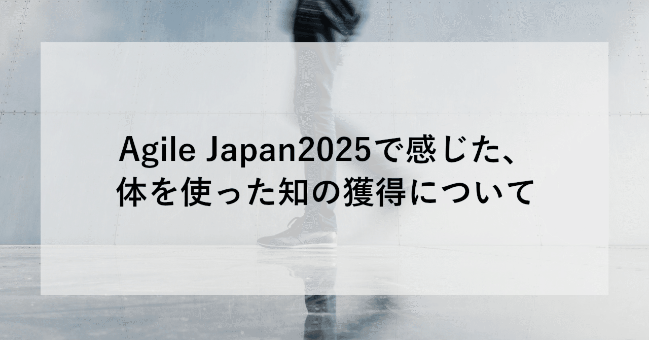 Agile Japan2025で感じた、体を使った知の獲得について ～なぜスクラムでは検査と適応が重要なのか腹落ちした話～