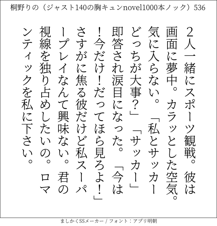 2人一緒にスポーツ観戦。彼は画面に夢中。カラッとした空気。気に入らない。「私とサッカーどっちが大事？｣「サッカー」即答され涙目になった。「今は！今だけ！だってほら見ろよ！｣さすがに焦る彼だけど私スーパープレイなんて興味ない。君の視線を独り占めしたいの。ロマンティックを私に下さい。#140字SS #140字小説 #短編小説 #ショートショート #超ショートショート #恋愛 #胸キュンnovel1000本ノック #あの恋 #日記 #小説 #ジャスト140字 #twnovel #140字小説 