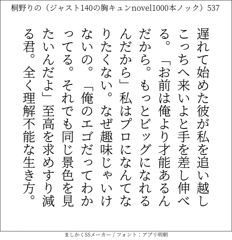 遅れて始めた彼が私を追い越しこっちへ来いよと手を差し伸べる。「お前は俺より才能あるんだから。もっとビッグになれるんだから」私はプロになんてなりたくない。なぜ趣味じゃいけないの。「俺のエゴだってわかってる。それでも同じ景色を見たいんだよ」至高を求めすり減る君。全く理解不能な生き方。 https://t.co/9m5rLaHMBJ#140字SS #140字小説 #短編小説 #ショートショート  #恋愛 #あの恋 #日記 #小説 #ジャスト140字 #twnovel #140字小説 