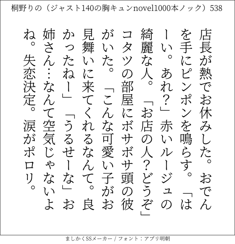 店長が熱でお休みした。おでんを手にピンポンを鳴らす。「はーい。あれ？」赤いルージュの綺麗な人。「お店の人？どうぞ」コタツの部屋にボサボサ頭の彼がいた。「こんな可愛い子がお見舞いに来てくれるなんて。良かったねー」「うるせーな」お姉さん…なんて空気じゃないよね。失恋決定。涙がポロリ。#140字SS #140字小説 #短編小説 #ショートショート #超ショートショート #恋愛 #胸キュンnovel1000本ノック #あの恋 #日記 #小説 #ジャスト140字 #twnovel #140字小説