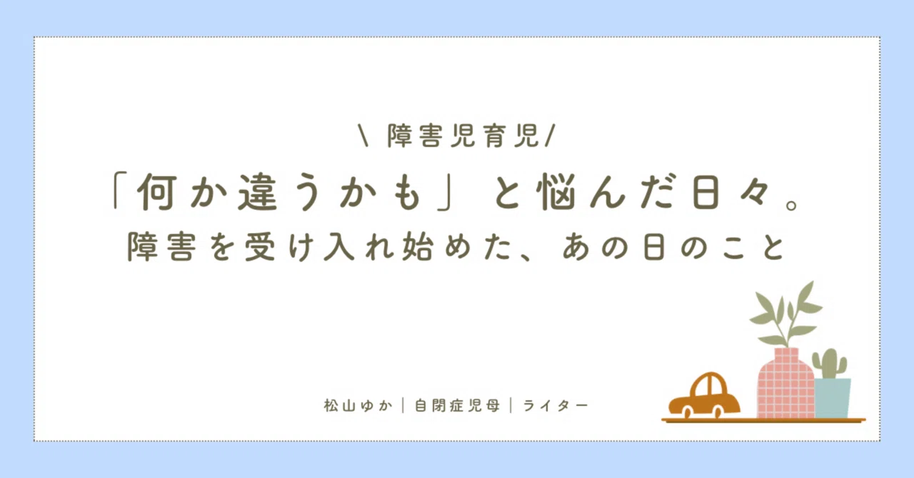 「何か違うかも」と悩んだ日々。障害を受け入れ始めた、あの日のこと|松山ゆか|自閉症児母|ライター