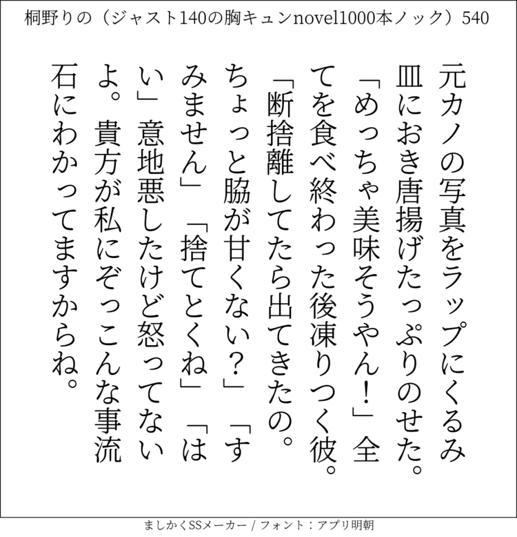 元カノの写真をラップにくるみ皿におき唐揚げたっぷりのせた。「めっちゃ美味そうやん！」全てを食べ終わった後凍りつく彼。「断捨離してたら出てきたの。ちょっと脇が甘くない？｣「すみません」「捨てとくね」「はい」意地悪したけど怒ってないよ。貴方が私にぞっこんな事流石にわかってますからね。#140字SS #140字小説 #短編小説 #ショートショート #超ショートショート #恋愛 #胸キュンnovel1000本ノック #あの恋 #日記 #小説 #ジャスト140字 #twnovel #140字小説