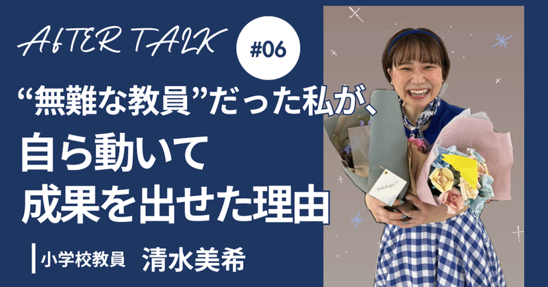 「“無難にこなす教員”だった私が、手を挙げられるようになるまでの100日間」小学校教員 清水美希【アフタートーークVol. 6】