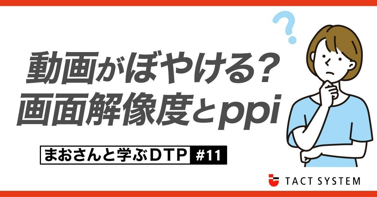 動画がぼやける？画面解像度とppi【まおさんと学ぶDTP #11】｜タクトシステム株式会社