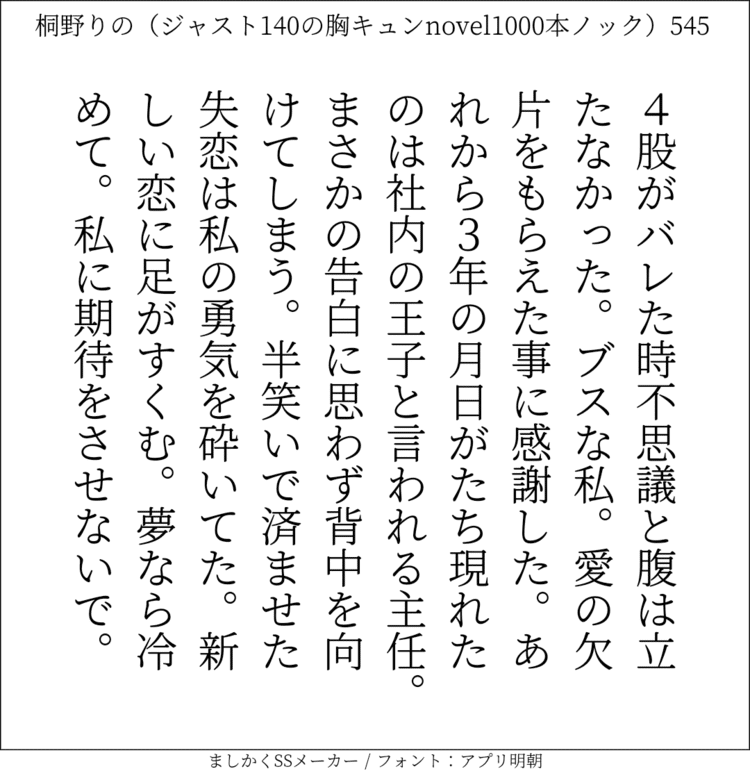 4股がバレた時不思議と腹は立たなかった。ブスな私。愛の欠片をもらえた事に感謝した。あれから3年の月日がたち現れたのは社内の王子と言われる主任。まさかの告白に思わず背中を向けてしまう。半笑いで済ませた失恋は私の勇気を砕いてた。新しい恋に足がすくむ。夢なら冷めて。私に期待をさせないで。#140字SS #140字小説 #短編小説 #ショートショート #超ショートショート #恋愛 #胸キュンnovel1000本ノック #あの恋 #日記 #小説 #ジャスト140字 #twnovel #140字小説