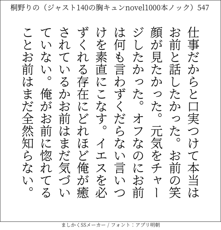 仕事だからと口実つけて本当はお前と話したかった。お前の笑顔が見たかった。元気をチャージしたかった。オフなのにお前は何も言わずくだらない言いつけを素直にこなす。イエスを必ずくれる存在にどれほど俺が癒されているかお前はまだ気づいていない。俺がお前に惚れてることお前はまだ全然知らない。#140字SS #140字小説 #短編小説 #ショートショート #超ショートショート #恋愛 #胸キュンnovel1000本ノック #あの恋 #日記 #小説 #ジャスト140字 #twnovel #140字小説