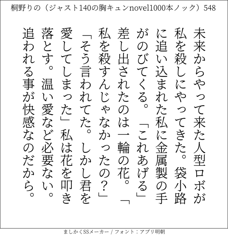 未来からやって来た人型ロボが私を殺しにやってきた。袋小路に追い込まれた私に金属製の手がのびてくる。「これあげる」差し出されたのは一輪の花。「私を殺すんじゃなかったの？」「そう言われてた。しかし君を愛してしまった」私は花を叩き落とす。温い愛など必要ない。追われる事が快感なのだから。