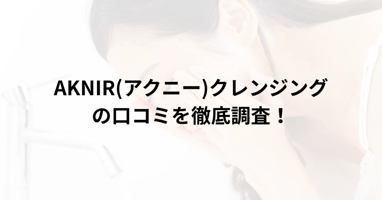 AKNIR(アクニー)クレンジングの口コミを徹底調査！実際に使った人の