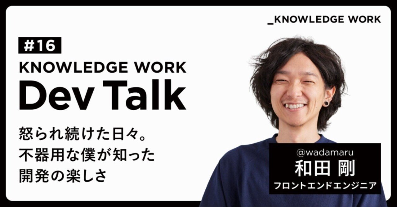 KNOWLEDGE WORK Dev Talk #16「怒られ続けた日々。不器用な僕が知った開発の楽しさ」wadamaru