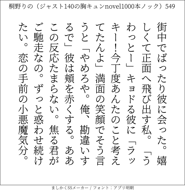 街中でばったり彼に会った。嬉しくて正面へ飛び出す私。「うわっとー」キョドる彼に「ラッキー！今丁度あんたのこと考えてたんよ｣満面の笑顔でそう言うと「やめろや。俺、勘違いするで」彼は頬を赤くする。ああこの反応たまらない。焦る君がご馳走なの。ずっと惑わせ続けたい。恋の手前の小悪魔気分。#140字SS #140字小説 #短編小説 #ショートショート #超ショートショート #恋愛 #胸キュンnovel1000本ノック #あの恋 #日記 #小説 #ジャスト140字 #twnovel #140字小説