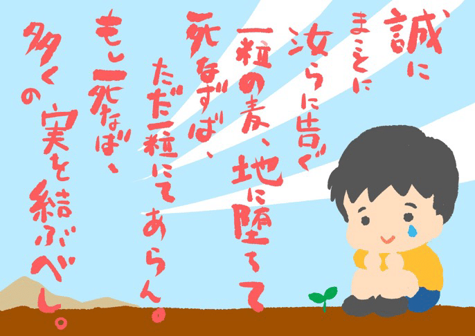 新約聖書ヨハネによる福音書12章24節 汝らに告ぐ 一粒の麦 地に落ちて死なずば ただ一粒にあらん もし死なば 多くの実を結ぶべし 葉隠 武士道といふは死ぬことと見つけたり 武士は皆の為に死ぬ 嶺鎮 Note