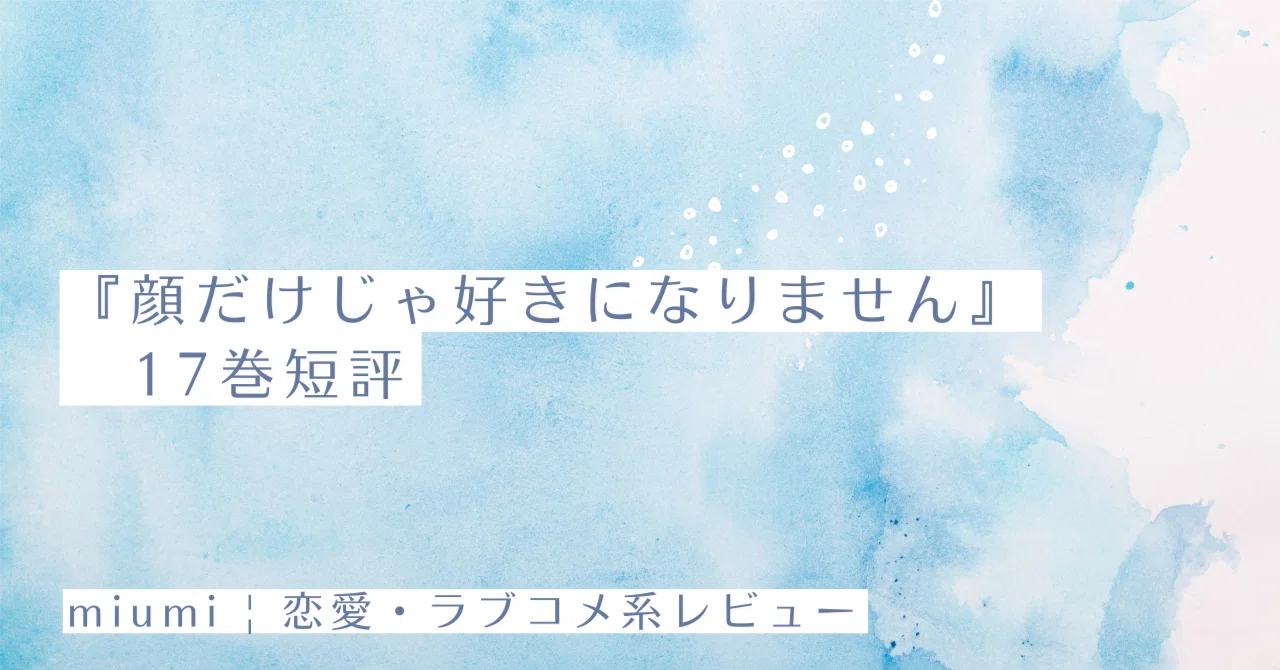 顔だけじゃ好きになりません』17巻短評｜miumi