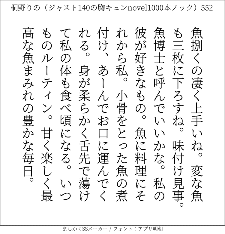 魚捌くの凄く上手いね。変な魚も三枚に下ろすね。味付け見事。魚博士と呼んでいいかな。私の彼が好きなもの。魚に料理にそれから私。小骨をとった魚の煮付け、あーんでお口に運んでくれる。身が柔らかく舌先で蕩けて私の体も食べ頃になる。いつものルーティン。甘く楽しく最高な魚まみれの豊かな毎日。#140字SS #140字小説 #短編小説 #ショートショート #超ショートショート #恋愛 #胸キュンnovel1000本ノック #あの恋 #日記 #小説 #ジャスト140字 #twnovel #140字小説