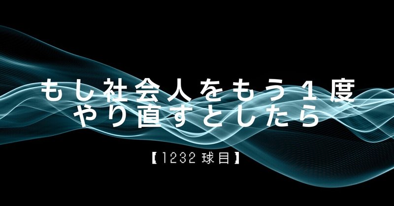 【1232球目】もし社会人をもう1度やり直すとしたら