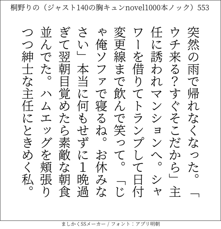 突然の雨で帰れなくなった。「ウチ来る？すぐそこだから」主任に誘われマンションへ。シャワーを借りてトランプして日付変更線まで飲んで笑って。「じゃ俺ソファで寝るね。お休みなさい」本当に何もせずに1晩過ぎて翌朝目覚めたら素敵な朝食並んでた。ハムエッグを頬張りつつ紳士な主任にときめく私。#140字SS #140字小説 #短編小説 #ショートショート #超ショートショート #恋愛 #胸キュンnovel1000本ノック #あの恋 #日記 #小説 #ジャスト140字 #twnovel #140字小説