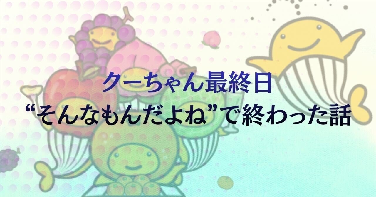 クーちゃん クーちゃん最終日、“そんなもんだよね”で終わった話｜mica