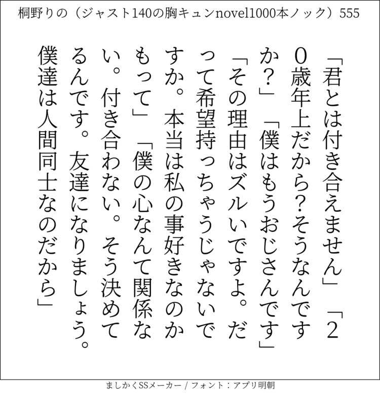 「君とは付き合えません」「20歳年上だから？そうなんですか？」「僕はもうおじさんです」「その理由はズルいですよ。だって希望持っちゃうじゃないですか。本当は私の事好きなのかもって」「僕の心なんて関係ない。付き合わない。そう決めてるんです。友達になりましょう。僕達は人間同士なのだから」#140字SS #140字小説 #短編小説 #ショートショート #超ショートショート #恋愛 #胸キュンnovel1000本ノック #あの恋 #日記 #小説 #ジャスト140字 #twnovel #140字小説