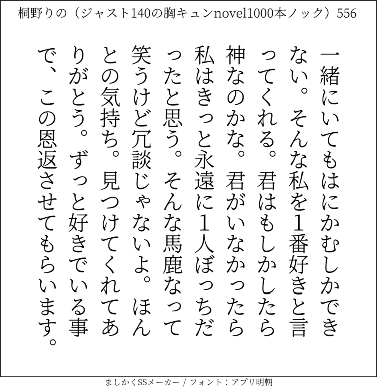 一緒にいてもはにかむしかできない。そんな私を1番好きと言ってくれる。君はもしかしたら神なのかな。君がいなかったら私はきっと永遠に1人ぼっちだったと思う。そんな馬鹿なって笑うけど冗談じゃないよ。ほんとの気持ち。見つけてくれてありがとう。ずっと好きでいる事で、この恩返させてもらいます。#140字SS #140字小説 #短編小説 #ショートショート #超ショートショート #恋愛 #胸キュンnovel1000本ノック #あの恋 #日記 #小説 #ジャスト140字 #twnovel #140字小説