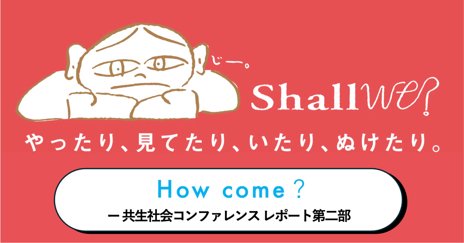 How come? ー 共生社会コンファレンス Shall We? レポート第二部