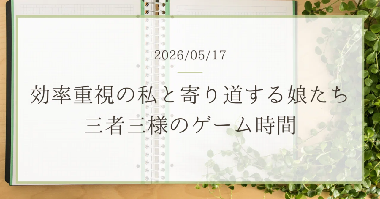 効率重視の私と寄り道する娘たち｜三者三様のゲーム時間｜2026/05/17 