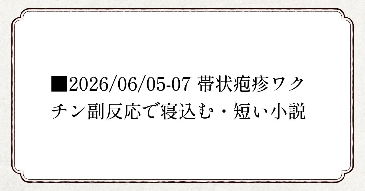 □2026/06/05-07 帯状疱疹ワクチン副反応で寝込む・短い小説｜海猫沢めろん