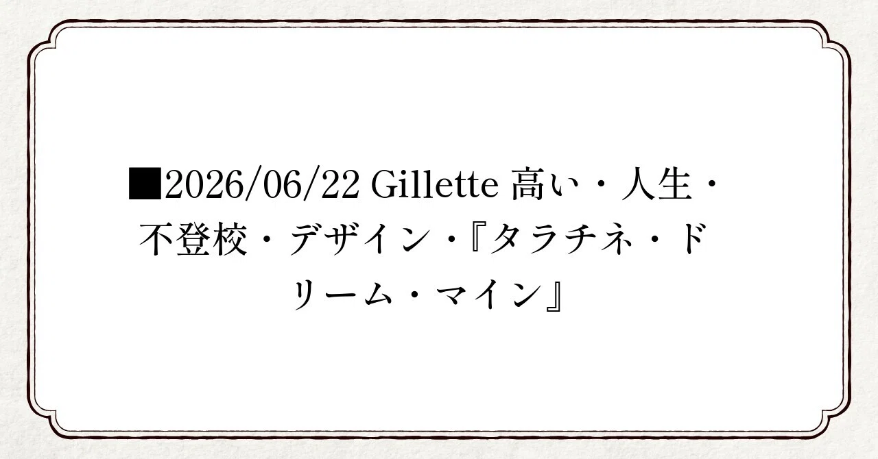 □2026/06/22 Gillette高い・人生・不登校・デザイン・『タラチネ 