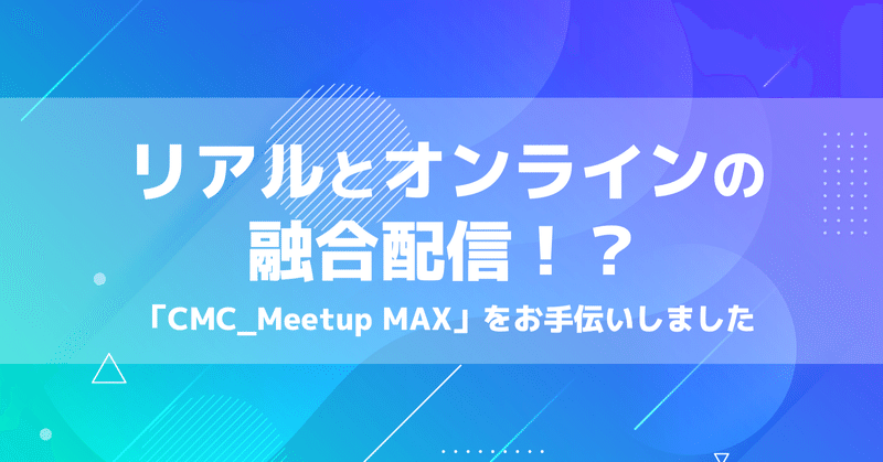 リアルとオンラインの融合配信！？「CMC_Meetup MAX」をお手伝いしました