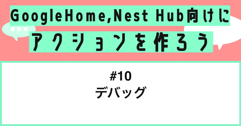 Google Home, Nest Hub向けにアクションを作ろう - 第10話: デバッグ