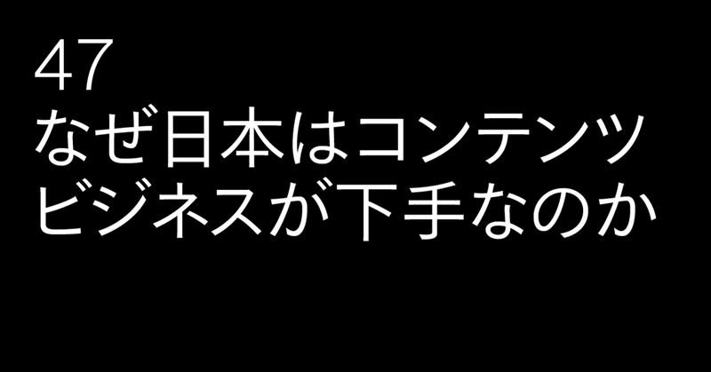 47 なぜ日本はコンテンツビジネスが下手なのか