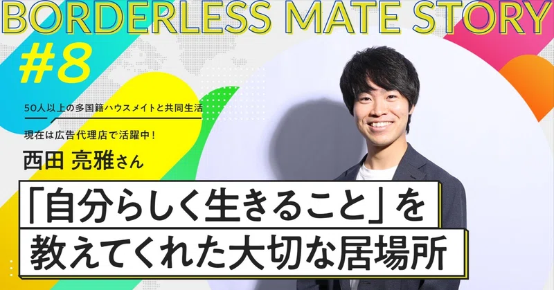 「自分らしく生きること」を教えてくれた、大切な居場所。西田 亮雅さん｜ボーダレスメイトストーリー #8 eyecatch