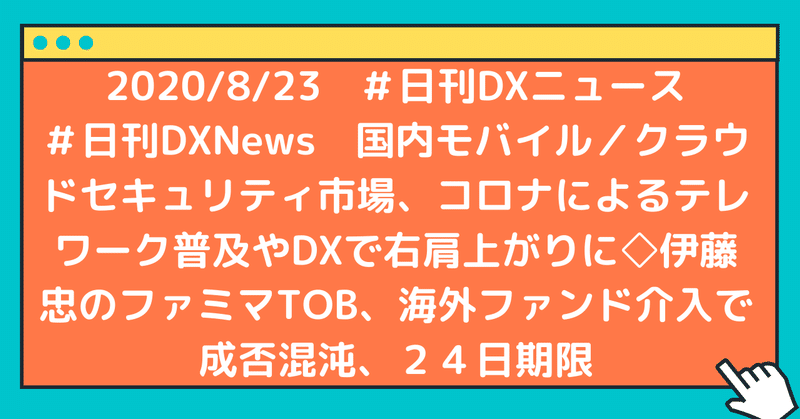 #日刊DXNews 国内モバイル/クラウドセキュリティ市場、コロナによるテレワーク普及やDXで右肩上がりに◇伊藤忠のファミマTOB、海外ファンド介入で成否混沌、24日期限