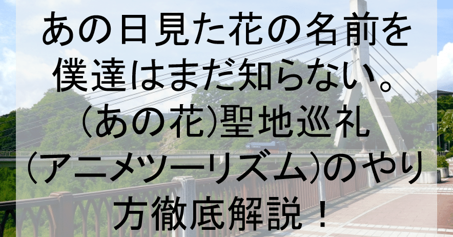 あの花 聖地巡礼 アニメツーリズム のやり方舞台解説 埼玉秩父橋 秘密基地などロケ地 場所と行き方を解説 アニメ聖地巡礼 旅する亜人 Note