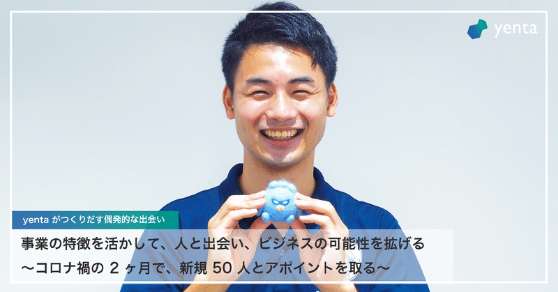 事業の特徴を活かして、人と出会い、ビジネスの可能性を拡げる
〜コロナ禍の 2 ヶ月で、新規 50 人とアポイントを取る〜
