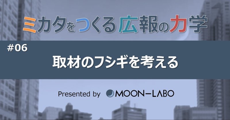 【ミカタをつくる広報の力学】
#06 取材のフシギを考える