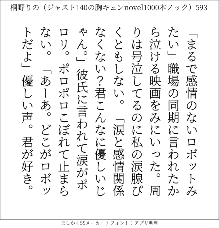 「まるで感情のないロボットみたい」職場の同期に言われたから泣ける映画をみにいった。周りは号泣してるのに私の涙腺ぴくともしない。「涙と感情関係なくない？君こんなに優しいじゃん。｣彼氏に言われて涙がポロリ。ポロポロこぼれて止まらない。「あーあ。どこがロボットだよ」優しい声。君が好き。#140字SS #140字小説 #短編小説 #ショートショート #超ショートショート #恋愛 #胸キュンnovel1000本ノック #あの恋 #日記 #小説 #ジャスト140字 #twnovel #140字小説