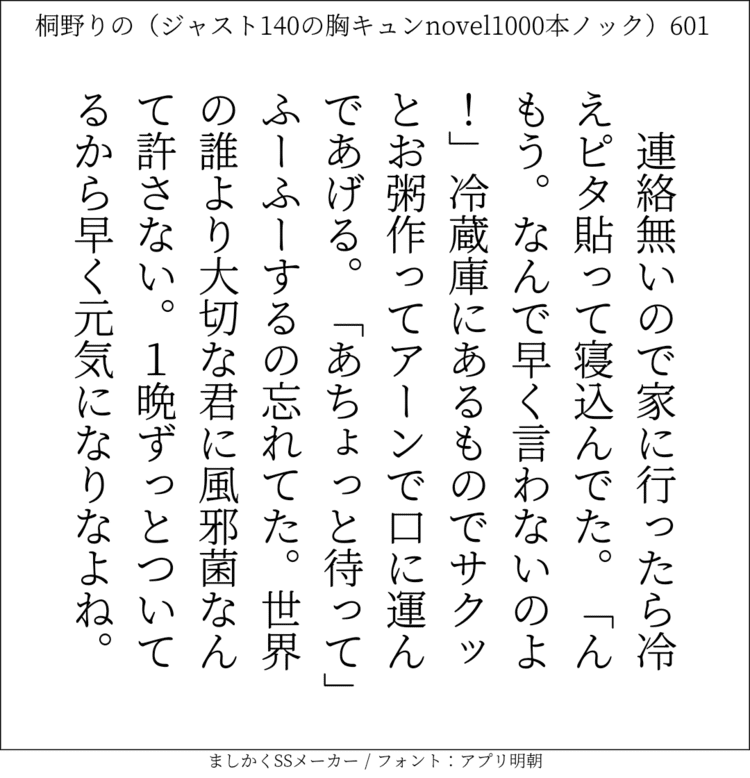 連絡無いので家に行ったら冷えピタ貼って寝込んでた。「んもう。なんで早く言わないのよ！」冷蔵庫にあるものでサクッとお粥作ってアーンで口に運んであげる。「あちょっと待って」ふーふーするの忘れてた。世界の誰より大切な君に風邪菌なんて許さない。1晩ずっとついてるから早く元気になりなよね。#140字SS #140字小説 #短編小説 #ショートショート #超ショートショート #恋愛 #胸キュンnovel1000本ノック #あの恋 #日記 #小説 #ジャスト140字 #twnovel #140字小説