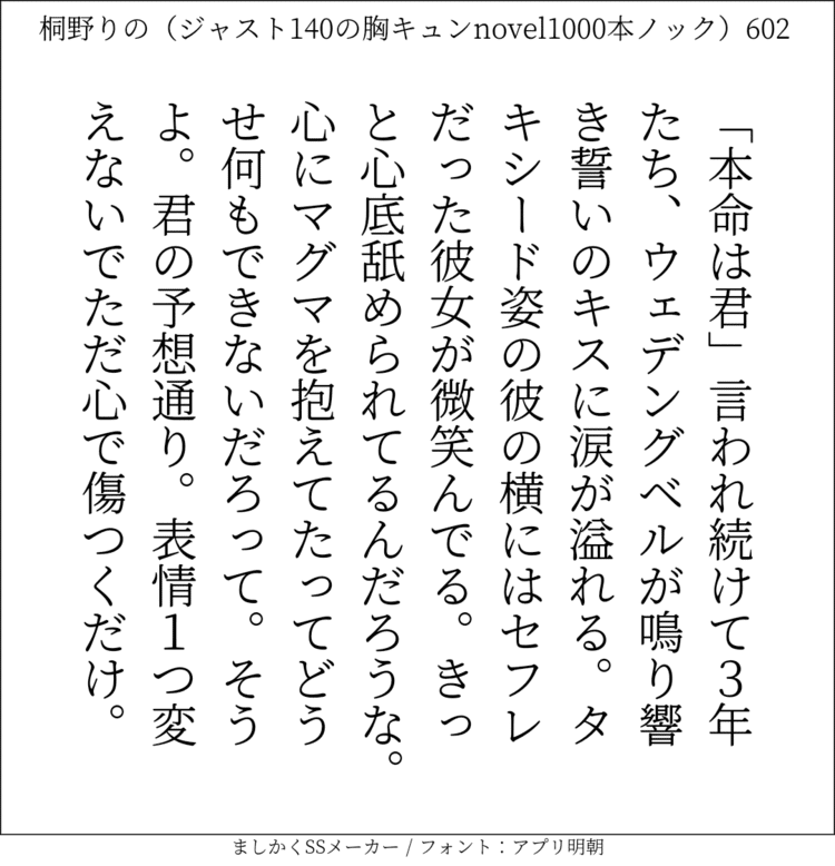 ｢本命は君｣言われ続けて3年たち、ウェデングベルが鳴り響き誓いのキスに涙が溢れる。タキシード姿の彼の横にはセフレだった彼女が微笑んでる。きっと心底舐められてるんだろうな。心にマグマを抱えてたってどうせ何もできないだろって。そうよ。君の予想通り。表情1つ変えないでただ心で傷つくだけ。#140字SS #140字小説 #短編小説 #ショートショート #超ショートショート #恋愛 #胸キュンnovel1000本ノック #あの恋 #日記 #小説 #ジャスト140字 #twnovel #140字小説