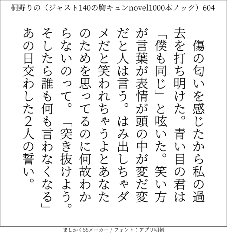 傷の匂いを感じたから私の過去を打ち明けた。青い目の君は「僕も同じ」と呟いた。笑い方が言葉が表情が頭の中が変だ変だと人は言う。はみ出しちゃダメだと笑われちゃうよとあなたのためを思ってるのに何故わからないのって。「突き抜けよう。そしたら誰も何も言わなくなる」あの日交わした2人の誓い。#140字SS #140字小説 #短編小説 #ショートショート #超ショートショート #恋愛 #胸キュンnovel1000本ノック #あの恋 #日記 #小説 #ジャスト140字 #twnovel #140字小説