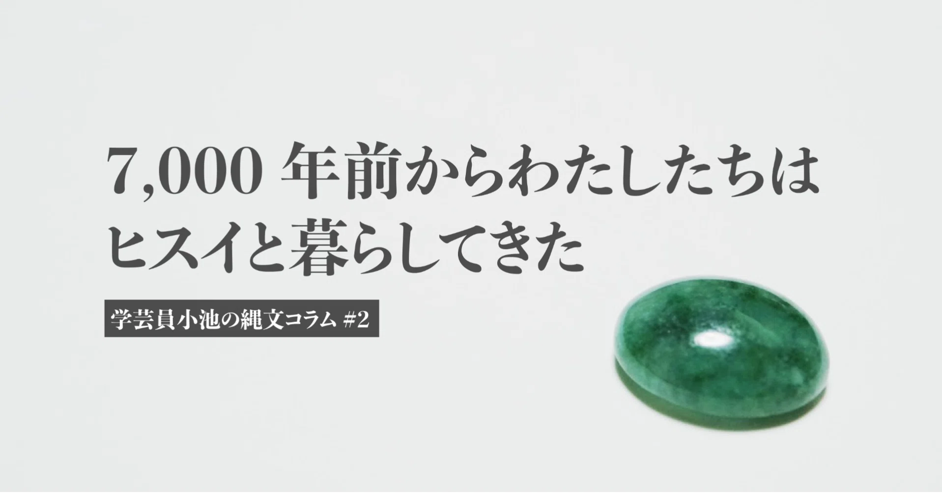 7,000年前からわたしたちはヒスイと暮らしてきた｜学芸員小池の縄文